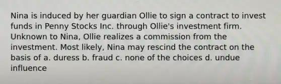 Nina is induced by her guardian Ollie to sign a contract to invest funds in Penny Stocks Inc. through Ollie's investment firm. Unknown to Nina, Ollie realizes a commission from the investment. Most likely, Nina may rescind the contract on the basis of a. duress b. fraud c. none of the choices d. undue influence