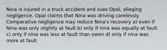 Nina is injured in a truck accident and sues Opal, alleging negligence. Opal claims that Nina was driving carelessly. Comparative negligence may reduce Nina's recovery a) even if Nina was only slightly at fault b) only if nina was equally at fault c) only if nina was less at fault than owen d) only if nina was more at fault