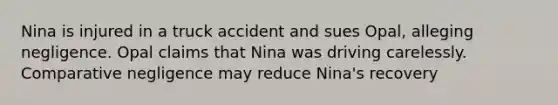 Nina is injured in a truck accident and sues Opal, alleging negligence. Opal claims that Nina was driving carelessly. Comparative negligence may reduce Nina's recovery