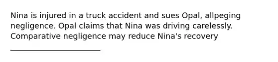 Nina is injured in a truck accident and sues Opal, allpeging negligence. Opal claims that Nina was driving carelessly. Comparative negligence may reduce Nina's recovery _______________________