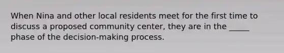 When Nina and other local residents meet for the first time to discuss a proposed community center, they are in the _____ phase of the decision-making process.