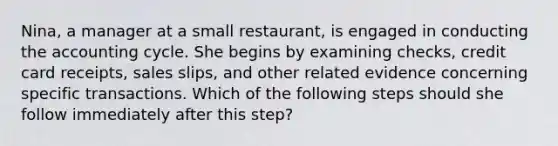 Nina, a manager at a small restaurant, is engaged in conducting the accounting cycle. She begins by examining checks, credit card receipts, sales slips, and other related evidence concerning specific transactions. Which of the following steps should she follow immediately after this step?