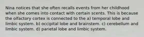 Nina notices that she often recalls events from her childhood when she comes into contact with certain scents. This is because the olfactory cortex is connected to the a) temporal lobe and limbic system. b) occipital lobe and brainstem. c) cerebellum and limbic system. d) parietal lobe and limbic system.