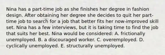 Nina has a part-time job as she finishes her degree in fashion design. After obtaining her degree she decides to quit her part-time job to search for a job that better fits her now-improved skill set. Nina has a few interviews, but it is taking time to find the job that suits her best. Nina would be considered: A. frictionally unemployed. B. a discouraged worker. C. overemployed. D. cyclically unemployed. E. structurally unemployed.