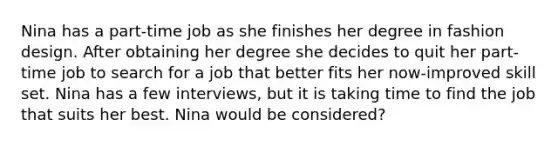 Nina has a part-time job as she finishes her degree in fashion design. After obtaining her degree she decides to quit her part-time job to search for a job that better fits her now-improved skill set. Nina has a few interviews, but it is taking time to find the job that suits her best. Nina would be considered?