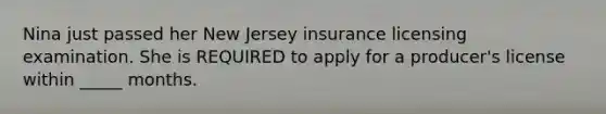 Nina just passed her New Jersey insurance licensing examination. She is REQUIRED to apply for a producer's license within _____ months.