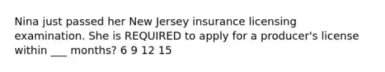 Nina just passed her New Jersey insurance licensing examination. She is REQUIRED to apply for a producer's license within ___ months? 6 9 12 15