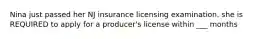 Nina just passed her NJ insurance licensing examination. she is REQUIRED to apply for a producer's license within ___ months