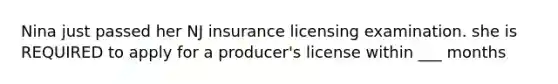 Nina just passed her NJ insurance licensing examination. she is REQUIRED to apply for a producer's license within ___ months