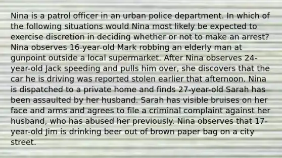 Nina is a patrol officer in an urban police department. In which of the following situations would Nina most likely be expected to exercise discretion in deciding whether or not to make an arrest? Nina observes 16-year-old Mark robbing an elderly man at gunpoint outside a local supermarket. After Nina observes 24-year-old Jack speeding and pulls him over, she discovers that the car he is driving was reported stolen earlier that afternoon. Nina is dispatched to a private home and finds 27-year-old Sarah has been assaulted by her husband. Sarah has visible bruises on her face and arms and agrees to file a criminal complaint against her husband, who has abused her previously. Nina observes that 17-year-old Jim is drinking beer out of brown paper bag on a city street.