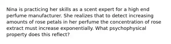 Nina is practicing her skills as a scent expert for a high end perfume manufacturer. She realizes that to detect increasing amounts of rose petals in her perfume the concentration of rose extract must increase exponentially. What psychophysical property does this reflect?