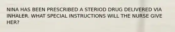 NINA HAS BEEN PRESCRIBED A STERIOD DRUG DELIVERED VIA INHALER. WHAT SPECIAL INSTRUCTIONS WILL THE NURSE GIVE HER?