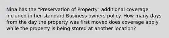 Nina has the "Preservation of Property" additional coverage included in her standard Business owners policy. How many days from the day the property was first moved does coverage apply while the property is being stored at another location?