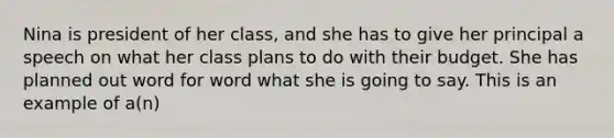 Nina is president of her class, and she has to give her principal a speech on what her class plans to do with their budget. She has planned out word for word what she is going to say. This is an example of a(n)