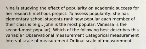 Nina is studying the effect of popularity on academic success for her research methods project. To assess popularity, she has elementary school students rank how popular each member of their class is (e.g., John is the most popular, Vanessa is the second-most popular). Which of the following best describes this variable? Observational measurement Categorical measurement Interval scale of measurement Ordinal scale of measurement