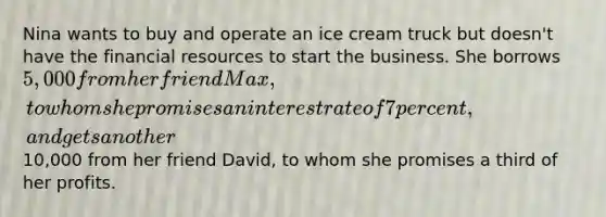 Nina wants to buy and operate an ice cream truck but doesn't have the financial resources to start the business. She borrows 5,000 from her friend Max, to whom she promises an interest rate of 7 percent, and gets another10,000 from her friend David, to whom she promises a third of her profits.