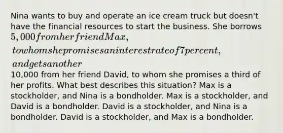 Nina wants to buy and operate an ice cream truck but doesn't have the financial resources to start the business. She borrows 5,000 from her friend Max, to whom she promises an interest rate of 7 percent, and gets another10,000 from her friend David, to whom she promises a third of her profits. What best describes this situation? Max is a stockholder, and Nina is a bondholder. Max is a stockholder, and David is a bondholder. David is a stockholder, and Nina is a bondholder. David is a stockholder, and Max is a bondholder.