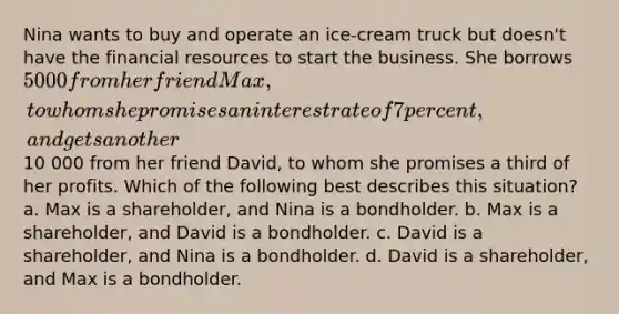 Nina wants to buy and operate an ice-cream truck but doesn't have the financial resources to start the business. She borrows 5000 from her friend Max, to whom she promises an interest rate of 7 percent, and gets another10 000 from her friend David, to whom she promises a third of her profits. Which of the following best describes this situation? a. Max is a shareholder, and Nina is a bondholder. b. Max is a shareholder, and David is a bondholder. c. David is a shareholder, and Nina is a bondholder. d. David is a shareholder, and Max is a bondholder.