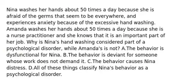 Nina washes her hands about 50 times a day because she is afraid of the germs that seem to be everywhere, and experiences anxiety because of the excessive hand washing. Amanda washes her hands about 50 times a day because she is a nurse practitioner and she knows that it is an important part of her job. Why is Nina's hand washing considered part of a psychological disorder, while Amanda's is not? A.The behavior is dysfunctional for Nina. B.The behavior is deviant for someone whose work does not demand it. C.The behavior causes Nina distress. D.All of these things classify Nina's behavior as a psychological disorder.