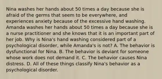 Nina washes her hands about 50 times a day because she is afraid of the germs that seem to be everywhere, and experiences anxiety because of the excessive hand washing. Amanda washes her hands about 50 times a day because she is a nurse practitioner and she knows that it is an important part of her job. Why is Nina's hand washing considered part of a psychological disorder, while Amanda's is not? A. The behavior is dysfunctional for Nina. B. The behavior is deviant for someone whose work does not demand it. C. The behavior causes Nina distress. D. All of these things classify Nina's behavior as a psychological disorder.