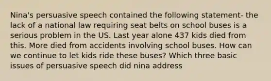 Nina's persuasive speech contained the following statement- the lack of a national law requiring seat belts on school buses is a serious problem in the US. Last year alone 437 kids died from this. More died from accidents involving school buses. How can we continue to let kids ride these buses? Which three basic issues of persuasive speech did nina address