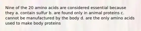 Nine of the 20 amino acids are considered essential because they a. contain sulfur b. are found only in animal proteins c. cannot be manufactured by the body d. are the only amino acids used to make body proteins