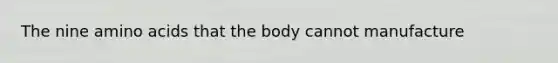The nine amino acids that the body cannot manufacture