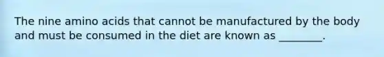 The nine amino acids that cannot be manufactured by the body and must be consumed in the diet are known as ________.