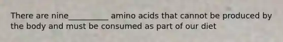 There are nine__________ amino acids that cannot be produced by the body and must be consumed as part of our diet