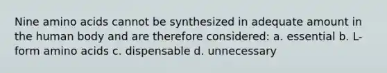 Nine amino acids cannot be synthesized in adequate amount in the human body and are therefore considered: a. essential b. L- form amino acids c. dispensable d. unnecessary