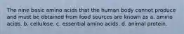 The nine basic amino acids that the human body cannot produce and must be obtained from food sources are known as a. amino acids. b. cellulose. c. essential amino acids. d. animal protein.