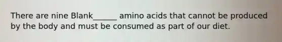 There are nine Blank______ amino acids that cannot be produced by the body and must be consumed as part of our diet.