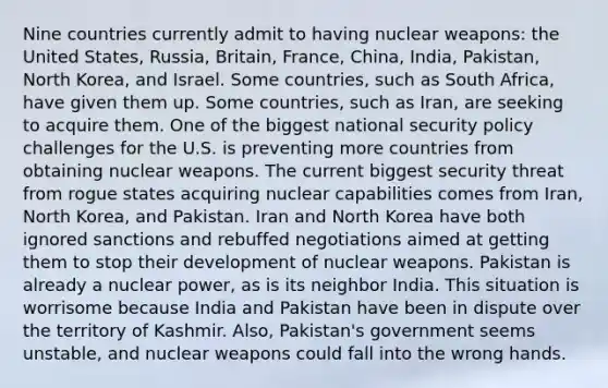 Nine countries currently admit to having nuclear weapons: the United States, Russia, Britain, France, China, India, Pakistan, North Korea, and Israel. Some countries, such as South Africa, have given them up. Some countries, such as Iran, are seeking to acquire them. One of the biggest national security policy challenges for the U.S. is preventing more countries from obtaining nuclear weapons. The current biggest security threat from rogue states acquiring nuclear capabilities comes from Iran, North Korea, and Pakistan. Iran and North Korea have both ignored sanctions and rebuffed negotiations aimed at getting them to stop their development of nuclear weapons. Pakistan is already a nuclear power, as is its neighbor India. This situation is worrisome because India and Pakistan have been in dispute over the territory of Kashmir. Also, Pakistan's government seems unstable, and nuclear weapons could fall into the wrong hands.