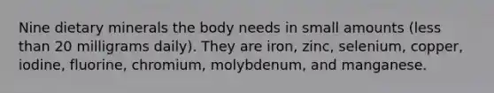 Nine dietary minerals the body needs in small amounts (less than 20 milligrams daily). They are iron, zinc, selenium, copper, iodine, fluorine, chromium, molybdenum, and manganese.