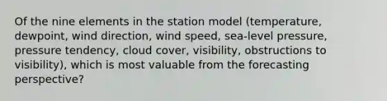 Of the nine elements in the station model (temperature, dewpoint, wind direction, wind speed, sea-level pressure, pressure tendency, cloud cover, visibility, obstructions to visibility), which is most valuable from the forecasting perspective?