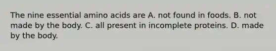 The nine essential amino acids are A. not found in foods. B. not made by the body. C. all present in incomplete proteins. D. made by the body.