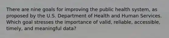 There are nine goals for improving the public health system, as proposed by the U.S. Department of Health and Human Services. Which goal stresses the importance of valid, reliable, accessible, timely, and meaningful data?