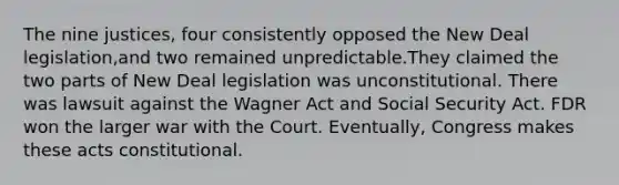 The nine justices, four consistently opposed the New Deal legislation,and two remained unpredictable.They claimed the two parts of New Deal legislation was unconstitutional. There was lawsuit against the Wagner Act and Social Security Act. FDR won the larger war with the Court. Eventually, Congress makes these acts constitutional.