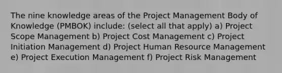 The nine knowledge areas of the Project Management Body of Knowledge (PMBOK) include: (select all that apply) a) Project Scope Management b) Project Cost Management c) Project Initiation Management d) Project Human Resource Management e) Project Execution Management f) Project Risk Management