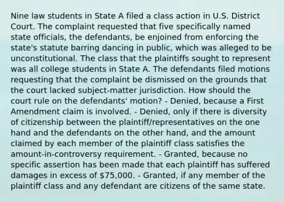 Nine law students in State A filed a class action in U.S. District Court. The complaint requested that five specifically named state officials, the defendants, be enjoined from enforcing the state's statute barring dancing in public, which was alleged to be unconstitutional. The class that the plaintiffs sought to represent was all college students in State A. The defendants filed motions requesting that the complaint be dismissed on the grounds that the court lacked subject-matter jurisdiction. How should the court rule on the defendants' motion? - Denied, because a First Amendment claim is involved. - Denied, only if there is diversity of citizenship between the plaintiff/representatives on the one hand and the defendants on the other hand, and the amount claimed by each member of the plaintiff class satisfies the amount-in-controversy requirement. - Granted, because no specific assertion has been made that each plaintiff has suffered damages in excess of 75,000. - Granted, if any member of the plaintiff class and any defendant are citizens of the same state.