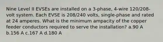 Nine Level II EVSEs are installed on a 3-phase, 4-wire 120/208-volt system. Each EVSE is 208/240 volts, single-phase and rated at 24 amperes. What is the minimum ampacity of the copper feeder conductors required to serve the installation? a.90 A b.156 A c.167 A d.180 A