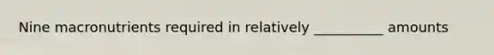 Nine macronutrients required in relatively __________ amounts