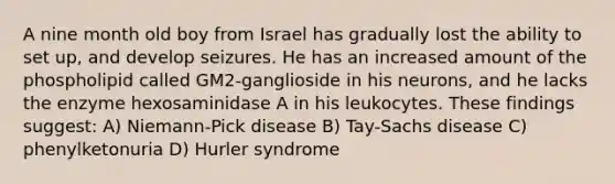 A nine month old boy from Israel has gradually lost the ability to set up, and develop seizures. He has an increased amount of the phospholipid called GM2-ganglioside in his neurons, and he lacks the enzyme hexosaminidase A in his leukocytes. These findings suggest: A) Niemann-Pick disease B) Tay-Sachs disease C) phenylketonuria D) Hurler syndrome