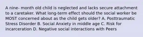 A nine- month old child is neglected and lacks secure attachment to a caretaker. What long-term effect should the social worker be MOST concerned about as the child gets older? A. Posttraumatic Stress Disorder B. Social Anxiety in middle age C. Risk for incarceration D. Negative social interactions with Peers