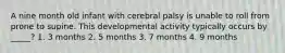 A nine month old infant with cerebral palsy is unable to roll from prone to supine. This developmental activity typically occurs by _____? 1. 3 months 2. 5 months 3. 7 months 4. 9 months