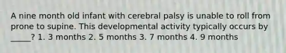 A nine month old infant with cerebral palsy is unable to roll from prone to supine. This developmental activity typically occurs by _____? 1. 3 months 2. 5 months 3. 7 months 4. 9 months