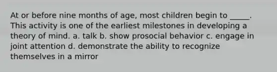 At or before nine months of age, most children begin to _____. This activity is one of the earliest milestones in developing a theory of mind. a. talk b. show prosocial behavior c. engage in joint attention d. demonstrate the ability to recognize themselves in a mirror