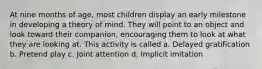 At nine months of age, most children display an early milestone in developing a theory of mind. They will point to an object and look toward their companion, encouraging them to look at what they are looking at. This activity is called a. Delayed gratification b. Pretend play c. Joint attention d. Implicit imitation