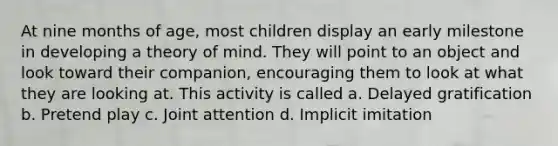 At nine months of age, most children display an early milestone in developing a theory of mind. They will point to an object and look toward their companion, encouraging them to look at what they are looking at. This activity is called a. Delayed gratification b. Pretend play c. Joint attention d. Implicit imitation