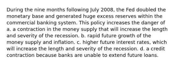 During the nine months following July 2008, the Fed doubled the monetary base and generated huge excess reserves within the commercial banking system. This policy increases the danger of a. a contraction in the money supply that will increase the length and severity of the recession. b. rapid future growth of the money supply and inflation. c. higher future interest rates, which will increase the length and severity of the recession. d. a credit contraction because banks are unable to extend future loans.